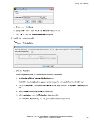 Setup and Solution

a. Enter vapor for Name.
b. Select water-vapor from the Phase Material drop-down list.
c. Click OK to close the Secondary Phase dialog box.
3. Enable the cavitation model.
Phases ¡ Interaction...

a. Click the Mass tab.
The dialog box expands to show relevant modeling parameters.
i.

Set Number of Mass Transfer Mechanisms to 1.
Click OK in the dialog box that appears to inform you that Linearized-Mass-Transfer UDF is on.

ii. Ensure that liquid is selected from the From Phase drop-down list in the Mass Transfer group
box.
iii. Select vapor from the To Phase drop-down list.
iv. Select cavitation from the Mechanism drop-down list.
The Cavitation Model dialog box will open to show the cavitation inputs.

Release 15.0 - © SAS IP, Inc. All rights reserved. - Contains proprietary and confidential information
of ANSYS, Inc. and its subsidiaries and affiliates.

903

 