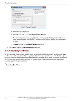 Modeling Cavitation

A. Retain the default settings.
B. Retain the value of 3540 Pa for Vaporization Pressure.
The vaporization pressure is a property of the working liquid, which depends mainly on the
liquid temperature. The default value is the vaporization pressure of water at a temperature
of 300 K.
C. Click OK to close the Cavitation Model dialog box.
b. Click OK to close the Phase Interaction dialog box.

21.4.7. Boundary Conditions
For the multiphase mixture model, you will specify conditions for the mixture (that is, conditions that apply
to all phases) and the conditions that are specific to the primary and secondary phases. In this tutorial,
boundary conditions are required only for the mixture and secondary phase of two boundaries: the pressure
inlet (consisting of two boundary zones) and the pressure outlet. The pressure outlet is the downstream
boundary, opposite the pressure inlets.
Boundary Conditions

904

Release 15.0 - © SAS IP, Inc. All rights reserved. - Contains proprietary and confidential information
of ANSYS, Inc. and its subsidiaries and affiliates.

 
