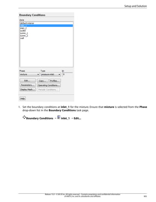 Setup and Solution

1. Set the boundary conditions at inlet_1 for the mixture. Ensure that mixture is selected from the Phase
drop-down list in the Boundary Conditions task page.
Boundary Conditions ¡

inlet_1 ¡ Edit...

Release 15.0 - © SAS IP, Inc. All rights reserved. - Contains proprietary and confidential information
of ANSYS, Inc. and its subsidiaries and affiliates.

905

 