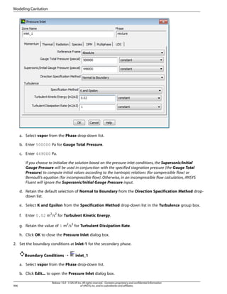 Modeling Cavitation

a. Select vapor from the Phase drop-down list.
b. Enter 500000 Pa for Gauge Total Pressure.
c. Enter 449000 Pa.
If you choose to initialize the solution based on the pressure-inlet conditions, the Supersonic/Initial
Gauge Pressure will be used in conjunction with the specified stagnation pressure (the Gauge Total
Pressure) to compute initial values according to the isentropic relations (for compressible flow) or
Bernoulli’s equation (for incompressible flow). Otherwise, in an incompressible flow calculation, ANSYS
Fluent will ignore the Supersonic/Initial Gauge Pressure input.
d. Retain the default selection of Normal to Boundary from the Direction Specification Method dropdown list.
e. Select K and Epsilon from the Specification Method drop-down list in the Turbulence group box.
f.

Enter 0.02 m2/s2 for Turbulent Kinetic Energy.

g. Retain the value of 1 m2/s3 for Turbulent Dissipation Rate.
h. Click OK to close the Pressure Inlet dialog box.
2. Set the boundary conditions at inlet-1 for the secondary phase.
Boundary Conditions ¡

inlet_1

a. Select vapor from the Phase drop-down list.
b. Click Edit... to open the Pressure Inlet dialog box.
906

Release 15.0 - © SAS IP, Inc. All rights reserved. - Contains proprietary and confidential information
of ANSYS, Inc. and its subsidiaries and affiliates.

 
