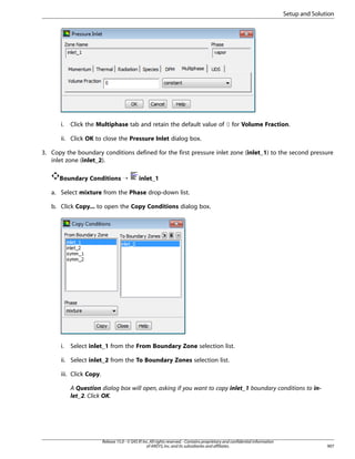 Setup and Solution

i.

Click the Multiphase tab and retain the default value of 0 for Volume Fraction.

ii. Click OK to close the Pressure Inlet dialog box.
3. Copy the boundary conditions defined for the first pressure inlet zone (inlet_1) to the second pressure
inlet zone (inlet_2).
Boundary Conditions ¡

inlet_1

a. Select mixture from the Phase drop-down list.
b. Click Copy... to open the Copy Conditions dialog box.

i.

Select inlet_1 from the From Boundary Zone selection list.

ii. Select inlet_2 from the To Boundary Zones selection list.
iii. Click Copy.
A Question dialog box will open, asking if you want to copy inlet_1 boundary conditions to inlet_2. Click OK.

Release 15.0 - © SAS IP, Inc. All rights reserved. - Contains proprietary and confidential information
of ANSYS, Inc. and its subsidiaries and affiliates.

907

 