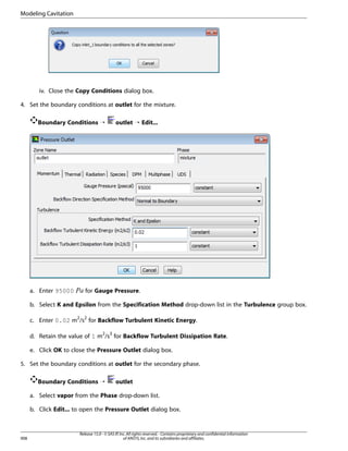 Modeling Cavitation

iv. Close the Copy Conditions dialog box.
4. Set the boundary conditions at outlet for the mixture.
Boundary Conditions ¡

¡ 

a. Enter 95000

outlet ¡ Edit...

for Gauge Pressure.

b. Select K and Epsilon from the Specification Method drop-down list in the Turbulence group box.
c. Enter 0.02 m2/s2 for Backflow Turbulent Kinetic Energy.
d. Retain the value of 1 m2/s3 for Backflow Turbulent Dissipation Rate.
e. Click OK to close the Pressure Outlet dialog box.
5. Set the boundary conditions at outlet for the secondary phase.
Boundary Conditions ¡

outlet

a. Select vapor from the Phase drop-down list.
b. Click Edit... to open the Pressure Outlet dialog box.

908

Release 15.0 - © SAS IP, Inc. All rights reserved. - Contains proprietary and confidential information
of ANSYS, Inc. and its subsidiaries and affiliates.

 