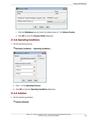 Setup and Solution

i.

Click the Multiphase tab and retain the default value of 0 for Volume Fraction.

ii. Click OK to close the Pressure Outlet dialog box.

21.4.8. Operating Conditions
1. Set the operating pressure.
Boundary Conditions ¡ Operating Conditions...

a. Enter 0 Pa for Operating Pressure.
b. Click OK to close the Operating Conditions dialog box.

21.4.9. Solution
1. Set the solution parameters.
Solution Methods

Release 15.0 - © SAS IP, Inc. All rights reserved. - Contains proprietary and confidential information
of ANSYS, Inc. and its subsidiaries and affiliates.

909

 