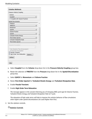 Modeling Cavitation

a. Select Coupled from the Scheme drop-down list in the Pressure-Velocity Coupling group box.
b. Retain the selection of PRESTO! from the Pressure drop-down list in the Spatial Discretization
group box.
c. Select QUICK for Momentum and Volume Fraction.
d. Retain First Order Upwind for Turbulent Kinetic Energy and Turbulent Dissipation Rate.
e. Enable Pseudo Transient.
f.

Enable High Order Term Relaxation.
The message appears in the console informing you of changing AMG cycle type for Volume Fraction,
Turbulent Kinetic Energy, and Turbulent Dissipation Rate to F-cycle.
The relaxation of high order terms will help to improve the solution behavior of flow simulations
when higher order spatial discretizations are used (higher than first).

2. Set the solution controls.
Solution Controls

910

Release 15.0 - © SAS IP, Inc. All rights reserved. - Contains proprietary and confidential information
of ANSYS, Inc. and its subsidiaries and affiliates.

 