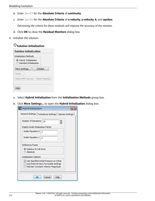 Modeling Cavitation
b. Enter 3e-07 for the Absolute Criteria of continuity.
c. Enter 1e-05 for the Absolute Criteria of x-velocity, y-velocity, k, and epsilon.
Decreasing the criteria for these residuals will improve the accuracy of the solution.
d. Click OK to close the Residual Monitors dialog box.
4. Initialize the solution.
Solution Initialization

a. Select Hybrid Initialization from the Initialization Methods group box.
b. Click More Settings... to open the Hybrid Initialization dialog box.

912

Release 15.0 - © SAS IP, Inc. All rights reserved. - Contains proprietary and confidential information
of ANSYS, Inc. and its subsidiaries and affiliates.

 
