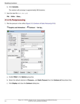 Modeling Cavitation
b. Click Calculate.
The solution will converge in approximately 300 iterations.
7. Save the data file (cav.dat.gz).
File ¡ Write ¡ Data...

21.4.10. Postprocessing
1. Plot the pressure in the orifice (Figure 21.3: Contours of Static Pressure (p. 915)).
Graphics and Animations ¡

Contours ¡ Set Up...

a. Enable Filled in the Options group box.
b. Retain the default selection of Pressure... and Static Pressure from the Contours of drop-down lists.
c. Click Display and close the Contours dialog box.

914

Release 15.0 - © SAS IP, Inc. All rights reserved. - Contains proprietary and confidential information
of ANSYS, Inc. and its subsidiaries and affiliates.

 