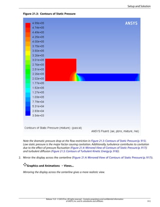Setup and Solution
Figure 21.3: Contours of Static Pressure

Note the dramatic pressure drop at the flow restriction in Figure 21.3: Contours of Static Pressure (p. 915).
Low static pressure is the major factor causing cavitation. Additionally, turbulence contributes to cavitation
due to the effect of pressure fluctuation (Figure 21.4: Mirrored View of Contours of Static Pressure (p. 917))
and turbulent diffusion (Figure 21.5: Contours of Turbulent Kinetic Energy (p. 918)).
2. Mirror the display across the centerline (Figure 21.4: Mirrored View of Contours of Static Pressure (p. 917)).
Graphics and Animations ¡ Views...
Mirroring the display across the centerline gives a more realistic view.

Release 15.0 - © SAS IP, Inc. All rights reserved. - Contains proprietary and confidential information
of ANSYS, Inc. and its subsidiaries and affiliates.

915

 