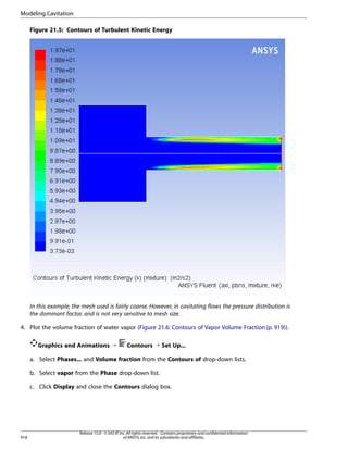 Modeling Cavitation
Figure 21.5: Contours of Turbulent Kinetic Energy

In this example, the mesh used is fairly coarse. However, in cavitating flows the pressure distribution is
the dominant factor, and is not very sensitive to mesh size.
4. Plot the volume fraction of water vapor (Figure 21.6: Contours of Vapor Volume Fraction (p. 919)).
Graphics and Animations ¡

Contours ¡ Set Up...

a. Select Phases... and Volume fraction from the Contours of drop-down lists.
b. Select vapor from the Phase drop-down list.
c. Click Display and close the Contours dialog box.

918

Release 15.0 - © SAS IP, Inc. All rights reserved. - Contains proprietary and confidential information
of ANSYS, Inc. and its subsidiaries and affiliates.

 