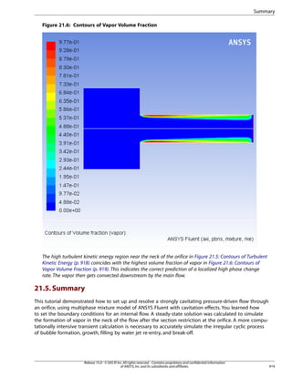 Summary
Figure 21.6: Contours of Vapor Volume Fraction

The high turbulent kinetic energy region near the neck of the orifice in Figure 21.5: Contours of Turbulent
Kinetic Energy (p. 918) coincides with the highest volume fraction of vapor in Figure 21.6: Contours of
Vapor Volume Fraction (p. 919). This indicates the correct prediction of a localized high phase change
rate. The vapor then gets convected downstream by the main flow.

21.5. Summary
This tutorial demonstrated how to set up and resolve a strongly cavitating pressure-driven flow through
an orifice, using multiphase mixture model of ANSYS Fluent with cavitation effects. You learned how
to set the boundary conditions for an internal flow. A steady-state solution was calculated to simulate
the formation of vapor in the neck of the flow after the section restriction at the orifice. A more computationally intensive transient calculation is necessary to accurately simulate the irregular cyclic process
of bubble formation, growth, filling by water jet re-entry, and break-off.

Release 15.0 - © SAS IP, Inc. All rights reserved. - Contains proprietary and confidential information
of ANSYS, Inc. and its subsidiaries and affiliates.

919

 