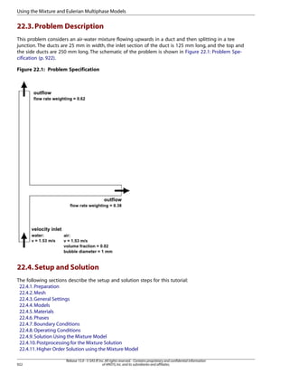 Using the Mixture and Eulerian Multiphase Models

22.3. Problem Description
This problem considers an air-water mixture flowing upwards in a duct and then splitting in a tee
junction. The ducts are 25 mm in width, the inlet section of the duct is 125 mm long, and the top and
the side ducts are 250 mm long. The schematic of the problem is shown in Figure 22.1: Problem Specification (p. 922).
Figure 22.1: Problem Specification

22.4. Setup and Solution
The following sections describe the setup and solution steps for this tutorial:
22.4.1. Preparation
22.4.2. Mesh
22.4.3. General Settings
22.4.4. Models
22.4.5. Materials
22.4.6. Phases
22.4.7. Boundary Conditions
22.4.8. Operating Conditions
22.4.9. Solution Using the Mixture Model
22.4.10. Postprocessing for the Mixture Solution
22.4.11. Higher Order Solution using the Mixture Model
922

Release 15.0 - © SAS IP, Inc. All rights reserved. - Contains proprietary and confidential information
of ANSYS, Inc. and its subsidiaries and affiliates.

 