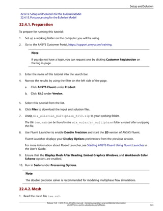 Setup and Solution
22.4.12. Setup and Solution for the Eulerian Model
22.4.13. Postprocessing for the Eulerian Model

22.4.1. Preparation
To prepare for running this tutorial:
1.

Set up a working folder on the computer you will be using.

2.

Go to the ANSYS Customer Portal, https://support.ansys.com/training.

Note
If you do not have a login, you can request one by clicking Customer Registration on
the log in page.

3.

Enter the name of this tutorial into the search bar.

4.

Narrow the results by using the filter on the left side of the page.
a.

Click ANSYS Fluent under Product.

b.

Click 15.0 under Version.

5.

Select this tutorial from the list.

6.

Click Files to download the input and solution files.

7.

Unzip mix_eulerian_multiphase_R150.zip to your working folder.
The file tee.msh can be found in the mix_eulerian_multiphase folder created after unzipping
the file.

8.

Use Fluent Launcher to enable Double Precision and start the 2D version of ANSYS Fluent.
Fluent Launcher displays your Display Options preferences from the previous session.
For more information about Fluent Launcher, see Starting ANSYS Fluent Using Fluent Launcher in
the User’s Guide.

9.

Ensure that the Display Mesh After Reading, Embed Graphics Windows, and Workbench Color
Scheme options are enabled.

10. Run in Serial under Processing Options.

Note
The double precision solver is recommended for modeling multiphase flow simulations.

22.4.2. Mesh
1. Read the mesh file tee.msh.
Release 15.0 - © SAS IP, Inc. All rights reserved. - Contains proprietary and confidential information
of ANSYS, Inc. and its subsidiaries and affiliates.

923

 