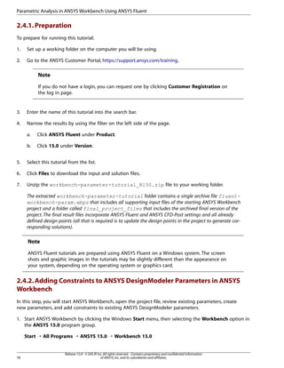 Parametric Analysis in ANSYS Workbench Using ANSYS Fluent

2.4.1. Preparation
To prepare for running this tutorial:
1.

Set up a working folder on the computer you will be using.

2.

Go to the ANSYS Customer Portal, https://support.ansys.com/training.

Note
If you do not have a login, you can request one by clicking Customer Registration on
the log in page.

3.

Enter the name of this tutorial into the search bar.

4.

Narrow the results by using the filter on the left side of the page.
a.

Click ANSYS Fluent under Product.

b.

Click 15.0 under Version.

5.

Select this tutorial from the list.

6.

Click Files to download the input and solution files.

7.

Unzip the workbench-parameter-tutorial_R150.zip file to your working folder.
The extracted workbench-parameter-tutorial folder contains a single archive file fluentworkbench-param.wbpz that includes all supporting input files of the starting ANSYS Workbench
project and a folder called final_project_files that includes the archived final version of the
project. The final result files incorporate ANSYS Fluent and ANSYS CFD-Post settings and all already
defined design points (all that is required is to update the design points in the project to generate corresponding solutions).

Note
ANSYS Fluent tutorials are prepared using ANSYS Fluent on a Windows system. The screen
shots and graphic images in the tutorials may be slightly different than the appearance on
your system, depending on the operating system or graphics card.

2.4.2. Adding Constraints to ANSYS DesignModeler Parameters in ANSYS
Workbench
In this step, you will start ANSYS Workbench, open the project file, review existing parameters, create
new parameters, and add constraints to existing ANSYS DesignModeler parameters.
1. Start ANSYS Workbench by clicking the Windows Start menu, then selecting the Workbench option in
the ANSYS 15.0 program group.
Start ¡ All Programs ¡ ANSYS 15.0 ¡ Workbench 15.0

78

Release 15.0 - © SAS IP, Inc. All rights reserved. - Contains proprietary and confidential information
of ANSYS, Inc. and its subsidiaries and affiliates.

 
