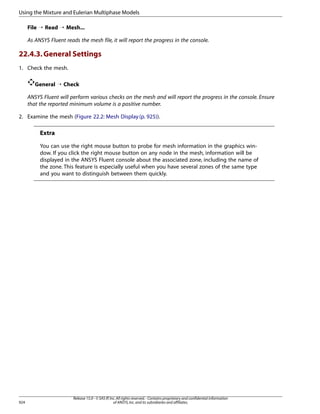 Using the Mixture and Eulerian Multiphase Models
File ¡ Read ¡ Mesh...
As ANSYS Fluent reads the mesh file, it will report the progress in the console.

22.4.3. General Settings
1. Check the mesh.
General ¡ Check
ANSYS Fluent will perform various checks on the mesh and will report the progress in the console. Ensure
that the reported minimum volume is a positive number.
2. Examine the mesh (Figure 22.2: Mesh Display (p. 925)).

Extra
You can use the right mouse button to probe for mesh information in the graphics window. If you click the right mouse button on any node in the mesh, information will be
displayed in the ANSYS Fluent console about the associated zone, including the name of
the zone. This feature is especially useful when you have several zones of the same type
and you want to distinguish between them quickly.

924

Release 15.0 - © SAS IP, Inc. All rights reserved. - Contains proprietary and confidential information
of ANSYS, Inc. and its subsidiaries and affiliates.

 