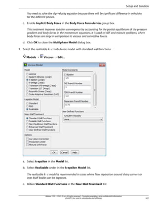 Setup and Solution
You need to solve the slip velocity equation because there will be significant difference in velocities
for the different phases.
c. Enable Implicit Body Force in the Body Force Formulation group box.
This treatment improves solution convergence by accounting for the partial equilibrium of the pressure
gradient and body forces in the momentum equations. It is used in VOF and mixture problems, where
body forces are large in comparison to viscous and convective forces.
d. Click OK to close the Multiphase Model dialog box.
2. Select the realizable -

¡  

Models ¡

turbulence model with standard wall functions.

Viscous ¡ Edit...

a. Select k-epsilon in the Model list.
b. Select Realizable under in the k-epsilon Model list.
The realizable - model is recommended in cases where flow separation around sharp corners or
over bluff bodies can be expected.

£ ¢

c. Retain Standard Wall Functions in the Near-Wall Treatment list.

Release 15.0 - © SAS IP, Inc. All rights reserved. - Contains proprietary and confidential information
of ANSYS, Inc. and its subsidiaries and affiliates.

927

 
