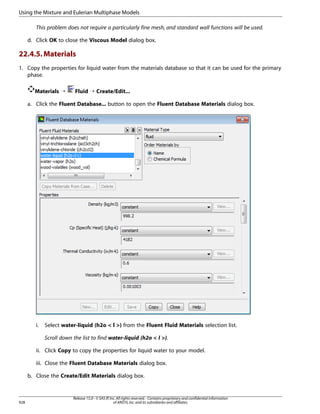 Using the Mixture and Eulerian Multiphase Models
This problem does not require a particularly fine mesh, and standard wall functions will be used.
d. Click OK to close the Viscous Model dialog box.

22.4.5. Materials
1. Copy the properties for liquid water from the materials database so that it can be used for the primary
phase.
Materials ¡

Fluid ¡ Create/Edit...

a. Click the Fluent Database... button to open the Fluent Database Materials dialog box.

i.

Select water-liquid (h2o  l ) from the Fluent Fluid Materials selection list.
Scroll down the list to find water-liquid (h2o  l ).

ii. Click Copy to copy the properties for liquid water to your model.
iii. Close the Fluent Database Materials dialog box.
b. Close the Create/Edit Materials dialog box.

928

Release 15.0 - © SAS IP, Inc. All rights reserved. - Contains proprietary and confidential information
of ANSYS, Inc. and its subsidiaries and affiliates.

 