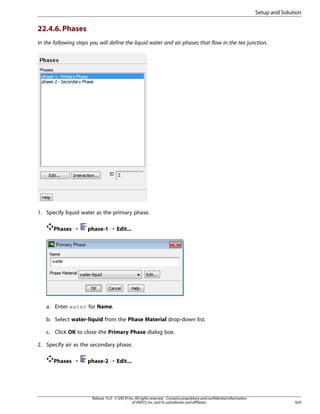 Setup and Solution

22.4.6. Phases
In the following steps you will define the liquid water and air phases that flow in the tee junction.

1. Specify liquid water as the primary phase.
Phases ¡

phase-1 ¡ Edit...

a. Enter water for Name.
b. Select water-liquid from the Phase Material drop-down list.
c. Click OK to close the Primary Phase dialog box.
2. Specify air as the secondary phase.
Phases ¡

phase-2 ¡ Edit...

Release 15.0 - © SAS IP, Inc. All rights reserved. - Contains proprietary and confidential information
of ANSYS, Inc. and its subsidiaries and affiliates.

929

 