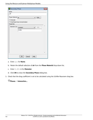Using the Mixture and Eulerian Multiphase Models

a. Enter air for Name.
b. Retain the default selection of air from the Phase Material drop-down list.
c. Enter 0.001 m for Diameter.
d. Click OK to close the Secondary Phase dialog box.
3. Check that the drag coefficient is set to be calculated using the Schiller-Naumann drag law.
Phases ¡ Interaction...

930

Release 15.0 - © SAS IP, Inc. All rights reserved. - Contains proprietary and confidential information
of ANSYS, Inc. and its subsidiaries and affiliates.

 