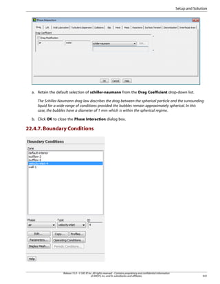 Setup and Solution

a. Retain the default selection of schiller-naumann from the Drag Coefficient drop-down list.
The Schiller-Naumann drag law describes the drag between the spherical particle and the surrounding
liquid for a wide range of conditions provided the bubbles remain approximately spherical. In this
case, the bubbles have a diameter of 1 mm which is within the spherical regime.
b. Click OK to close the Phase Interaction dialog box.

22.4.7. Boundary Conditions

Release 15.0 - © SAS IP, Inc. All rights reserved. - Contains proprietary and confidential information
of ANSYS, Inc. and its subsidiaries and affiliates.

931

 
