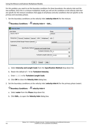 Using the Mixture and Eulerian Multiphase Models
For this problem, you need to set the boundary conditions for three boundaries: the velocity inlet and the
two outflows. Since this is a mixture multiphase model, you will set the conditions at the velocity inlet that
are specific for the mixture (conditions that apply to all phases) and also conditions that are specific to the
primary and secondary phases.
1. Set the boundary conditions at the velocity inlet (velocity-inlet-4) for the mixture.
Boundary Conditions ¡

velocity-inlet-4 ¡ Edit...

a. Select Intensity and Length Scale from the Specification Method drop-down list.
b. Retain the default of 5 % for Turbulent Intensity.
c. Enter 0.025 m for Turbulent Length Scale.
d. Click OK to close the Velocity Inlet dialog box.
2. Set the boundary conditions at the velocity inlet (velocity-inlet-4) for the primary phase (water).
Boundary Conditions ¡

velocity-inlet-4

a. Select water from the Phase drop-down list.
b. Click Edit... to open the Velocity Inlet dialog box.

932

Release 15.0 - © SAS IP, Inc. All rights reserved. - Contains proprietary and confidential information
of ANSYS, Inc. and its subsidiaries and affiliates.

 