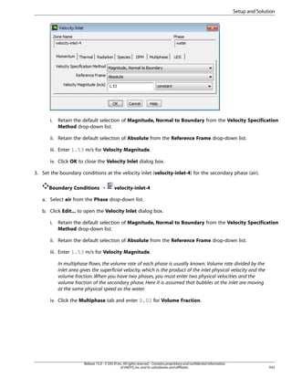 Setup and Solution

i.

Retain the default selection of Magnitude, Normal to Boundary from the Velocity Specification
Method drop-down list.

ii. Retain the default selection of Absolute from the Reference Frame drop-down list.
iii. Enter 1.53 m/s for Velocity Magnitude.
iv. Click OK to close the Velocity Inlet dialog box.
3. Set the boundary conditions at the velocity inlet (velocity-inlet-4) for the secondary phase (air).
Boundary Conditions ¡

velocity-inlet-4

a. Select air from the Phase drop-down list.
b. Click Edit... to open the Velocity Inlet dialog box.
i.

Retain the default selection of Magnitude, Normal to Boundary from the Velocity Specification
Method drop-down list.

ii. Retain the default selection of Absolute from the Reference Frame drop-down list.
iii. Enter 1.53 m/s for Velocity Magnitude.
In multiphase flows, the volume rate of each phase is usually known. Volume rate divided by the
inlet area gives the superficial velocity, which is the product of the inlet physical velocity and the
volume fraction. When you have two phases, you must enter two physical velocities and the
volume fraction of the secondary phase. Here it is assumed that bubbles at the inlet are moving
at the same physical speed as the water.
iv. Click the Multiphase tab and enter 0.02 for Volume Fraction.

Release 15.0 - © SAS IP, Inc. All rights reserved. - Contains proprietary and confidential information
of ANSYS, Inc. and its subsidiaries and affiliates.

933

 