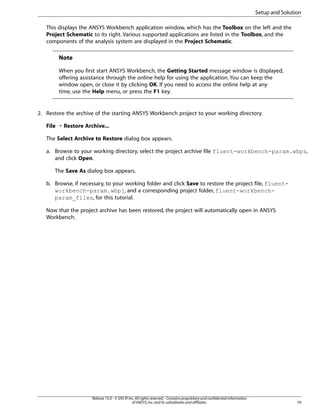 Setup and Solution
This displays the ANSYS Workbench application window, which has the Toolbox on the left and the
Project Schematic to its right. Various supported applications are listed in the Toolbox, and the
components of the analysis system are displayed in the Project Schematic.

Note
When you first start ANSYS Workbench, the Getting Started message window is displayed,
offering assistance through the online help for using the application. You can keep the
window open, or close it by clicking OK. If you need to access the online help at any
time, use the Help menu, or press the F1 key.

2. Restore the archive of the starting ANSYS Workbench project to your working directory.
File ¡ Restore Archive...
The Select Archive to Restore dialog box appears.
a. Browse to your working directory, select the project archive file fluent-workbench-param.wbpz,
and click Open.
The Save As dialog box appears.
b. Browse, if necessary, to your working folder and click Save to restore the project file, fluentworkbench-param.wbpj, and a corresponding project folder, fluent-workbenchparam_files, for this tutorial.
Now that the project archive has been restored, the project will automatically open in ANSYS
Workbench.

Release 15.0 - © SAS IP, Inc. All rights reserved. - Contains proprietary and confidential information
of ANSYS, Inc. and its subsidiaries and affiliates.

79

 