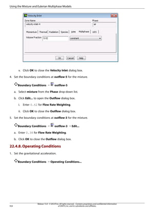 Using the Mixture and Eulerian Multiphase Models

v. Click OK to close the Velocity Inlet dialog box.
4. Set the boundary conditions at outflow-5 for the mixture.
Boundary Conditions ¡

outflow-5

a. Select mixture from the Phase drop-down list.
b. Click Edit... to open the Outflow dialog box.
i.

Enter 0.62 for Flow Rate Weighting.

ii. Click OK to close the Outflow dialog box.
5. Set the boundary conditions at outflow-3 for the mixture.
Boundary Conditions ¡

outflow-3 ¡ Edit...

a. Enter 0.38 for Flow Rate Weighting.
b. Click OK to close the Outflow dialog box.

22.4.8. Operating Conditions
1. Set the gravitational acceleration.
Boundary Conditions ¡ Operating Conditions...

934

Release 15.0 - © SAS IP, Inc. All rights reserved. - Contains proprietary and confidential information
of ANSYS, Inc. and its subsidiaries and affiliates.

 