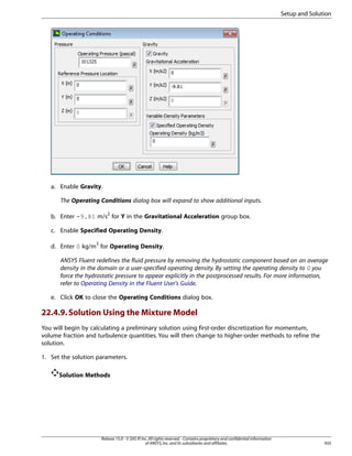 Setup and Solution

a. Enable Gravity.
The Operating Conditions dialog box will expand to show additional inputs.
b. Enter -9.81 m/s2 for Y in the Gravitational Acceleration group box.
c. Enable Specified Operating Density.
d. Enter 0 kg/m3 for Operating Density.
ANSYS Fluent redefines the fluid pressure by removing the hydrostatic component based on an average
density in the domain or a user-specified operating density. By setting the operating density to 0 you
force the hydrostatic pressure to appear explicitly in the postprocessed results. For more information,
refer to Operating Density in the Fluent User's Guide.
e. Click OK to close the Operating Conditions dialog box.

22.4.9. Solution Using the Mixture Model
You will begin by calculating a preliminary solution using first-order discretization for momentum,
volume fraction and turbulence quantities. You will then change to higher-order methods to refine the
solution.
1. Set the solution parameters.
Solution Methods

Release 15.0 - © SAS IP, Inc. All rights reserved. - Contains proprietary and confidential information
of ANSYS, Inc. and its subsidiaries and affiliates.

935

 