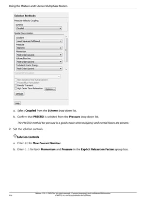 Using the Mixture and Eulerian Multiphase Models

a. Select Coupled from the Scheme drop-down list.
b. Confirm that PRESTO! is selected from the Pressure drop-down list.
The PRESTO! method for pressure is a good choice when buoyancy and inertial forces are present.
2. Set the solution controls.
Solution Controls
a. Enter 40 for Flow Courant Number.
b. Enter 0.5 for both Momentum and Pressure in the Explicit Relaxation Factors group box.

936

Release 15.0 - © SAS IP, Inc. All rights reserved. - Contains proprietary and confidential information
of ANSYS, Inc. and its subsidiaries and affiliates.

 