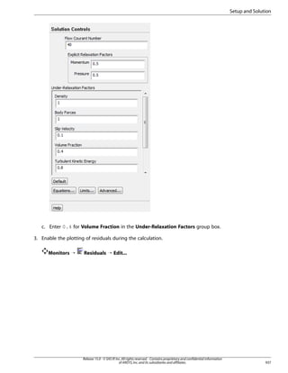 Setup and Solution

c. Enter 0.4 for Volume Fraction in the Under-Relaxation Factors group box.
3. Enable the plotting of residuals during the calculation.
Monitors ¡

Residuals ¡ Edit...

Release 15.0 - © SAS IP, Inc. All rights reserved. - Contains proprietary and confidential information
of ANSYS, Inc. and its subsidiaries and affiliates.

937

 