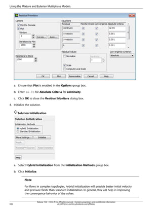 Using the Mixture and Eulerian Multiphase Models

a. Ensure that Plot is enabled in the Options group box.
b. Enter 1e-05 for Absolute Criteria for continuity.
c. Click OK to close the Residual Monitors dialog box.
4. Initialize the solution.
Solution Initialization

a. Select Hybrid Initialization from the Initialization Methods group box.
b. Click Initialize.

Note
For flows in complex topologies, hybrid initialization will provide better initial velocity
and pressure fields than standard initialization. In general, this will help in improving
the convergence behavior of the solver.

938

Release 15.0 - © SAS IP, Inc. All rights reserved. - Contains proprietary and confidential information
of ANSYS, Inc. and its subsidiaries and affiliates.

 