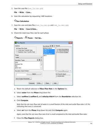 Setup and Solution
5. Save the case file (tee_1a.cas.gz).
File ¡ Write ¡ Case...
6. Start the calculation by requesting 1400 iterations.
Run Calculation
7. Save the case and data files (tee_1a.cas.gz and tee_1a.dat.gz).
File ¡ Write ¡ Case  Data...
8. Check the total mass flow rate for each phase.
Reports ¡

Fluxes ¡ Set Up...

a. Retain the default selection of Mass Flow Rate in the Options list.
b. Select water from the Phase drop-down list.
c. Select outflow-3, outflow-5, and velocity-inlet-4 from the Boundaries selection list.
d. Click Compute.
Note that the net mass flow rate of water is a small fraction of the inlet and outlet flow rates (0.1%),
indicating that mass is conserved.
e. Select air from the Phase drop-down list and click Compute again.
Again, note that the net mass flow rate of air is small compared to the inlet and outlet flow rates.
f.

Close the Flux Reports dialog box.
Release 15.0 - © SAS IP, Inc. All rights reserved. - Contains proprietary and confidential information
of ANSYS, Inc. and its subsidiaries and affiliates.

939

 