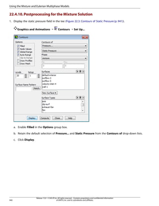 Using the Mixture and Eulerian Multiphase Models

22.4.10. Postprocessing for the Mixture Solution
1. Display the static pressure field in the tee (Figure 22.3: Contours of Static Pressure (p. 941)).
Graphics and Animations ¡

Contours ¡ Set Up...

a. Enable Filled in the Options group box.
b. Retain the default selection of Pressure... and Static Pressure from the Contours of drop-down lists.
c. Click Display.

940

Release 15.0 - © SAS IP, Inc. All rights reserved. - Contains proprietary and confidential information
of ANSYS, Inc. and its subsidiaries and affiliates.

 