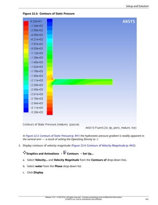 Setup and Solution
Figure 22.3: Contours of Static Pressure

In Figure 22.3: Contours of Static Pressure (p. 941) the hydrostatic pressure gradient is readily apparent in
the vertical arm — a result of setting the Operating Density to 0.
2. Display contours of velocity magnitude (Figure 22.4: Contours of Velocity Magnitude (p. 942)).
Graphics and Animations ¡

Contours ¡ Set Up...

a. Select Velocity... and Velocity Magnitude from the Contours of drop-down lists.
b. Select water from the Phase drop-down list.
c. Click Display.

Release 15.0 - © SAS IP, Inc. All rights reserved. - Contains proprietary and confidential information
of ANSYS, Inc. and its subsidiaries and affiliates.

941

 