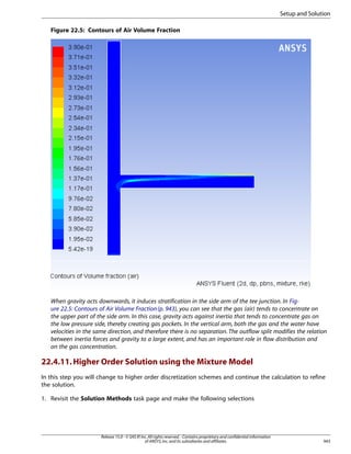Setup and Solution
Figure 22.5: Contours of Air Volume Fraction

When gravity acts downwards, it induces stratification in the side arm of the tee junction. In Figure 22.5: Contours of Air Volume Fraction (p. 943), you can see that the gas (air) tends to concentrate on
the upper part of the side arm. In this case, gravity acts against inertia that tends to concentrate gas on
the low pressure side, thereby creating gas pockets. In the vertical arm, both the gas and the water have
velocities in the same direction, and therefore there is no separation. The outflow split modifies the relation
between inertia forces and gravity to a large extent, and has an important role in flow distribution and
on the gas concentration.

22.4.11. Higher Order Solution using the Mixture Model
In this step you will change to higher order discretization schemes and continue the calculation to refine
the solution.
1. Revisit the Solution Methods task page and make the following selections

Release 15.0 - © SAS IP, Inc. All rights reserved. - Contains proprietary and confidential information
of ANSYS, Inc. and its subsidiaries and affiliates.

943

 