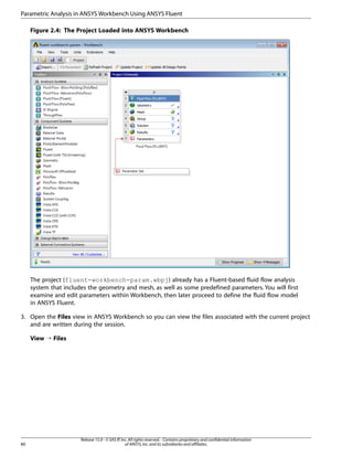 Parametric Analysis in ANSYS Workbench Using ANSYS Fluent
Figure 2.4: The Project Loaded into ANSYS Workbench

The project (fluent-workbench-param.wbpj) already has a Fluent-based fluid flow analysis
system that includes the geometry and mesh, as well as some predefined parameters. You will first
examine and edit parameters within Workbench, then later proceed to define the fluid flow model
in ANSYS Fluent.
3. Open the Files view in ANSYS Workbench so you can view the files associated with the current project
and are written during the session.
View ¡ Files

80

Release 15.0 - © SAS IP, Inc. All rights reserved. - Contains proprietary and confidential information
of ANSYS, Inc. and its subsidiaries and affiliates.

 