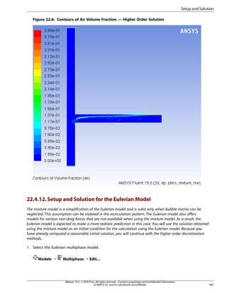 Setup and Solution
Figure 22.6: Contours of Air Volume Fraction — Higher Order Solution

22.4.12. Setup and Solution for the Eulerian Model
The mixture model is a simplification of the Eulerian model and is valid only when bubble inertia can be
neglected. This assumption can be violated in the recirculation pattern. The Eulerian model also offers
models for various non-drag forces that are not available when using the mixture model. As a result, the
Eulerian model is expected to make a more realistic prediction in this case. You will use the solution obtained
using the mixture model as an initial condition for the calculation using the Eulerian model. Because you
have already computed a reasonable initial solution, you will continue with the higher order discretization
methods.
1. Select the Eulerian multiphase model.
Models ¡

Multiphase ¡ Edit...

Release 15.0 - © SAS IP, Inc. All rights reserved. - Contains proprietary and confidential information
of ANSYS, Inc. and its subsidiaries and affiliates.

945

 