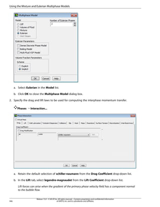 Using the Mixture and Eulerian Multiphase Models

a. Select Eulerian in the Model list.
b. Click OK to close the Multiphase Model dialog box.
2. Specify the drag and lift laws to be used for computing the interphase momentum transfer.
Phases ¡ Interaction...

a. Retain the default selection of schiller-naumann from the Drag Coefficient drop-down list.
b. In the Lift tab, select legendre-magnaudet from the Lift Coefficient drop-down list.
Lift forces can arise when the gradient of the primary phase velocity field has a component normal
to the bubble flow.

946

Release 15.0 - © SAS IP, Inc. All rights reserved. - Contains proprietary and confidential information
of ANSYS, Inc. and its subsidiaries and affiliates.

 