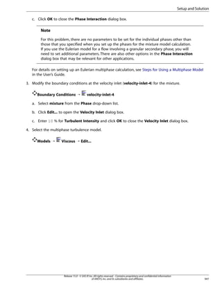 Setup and Solution
c. Click OK to close the Phase Interaction dialog box.

Note
For this problem, there are no parameters to be set for the individual phases other than
those that you specified when you set up the phases for the mixture model calculation.
If you use the Eulerian model for a flow involving a granular secondary phase, you will
need to set additional parameters. There are also other options in the Phase Interaction
dialog box that may be relevant for other applications.
For details on setting up an Eulerian multiphase calculation, see Steps for Using a Multiphase Model
in the User’s Guide.
3. Modify the boundary conditions at the velocity inlet (velocity-inlet-4) for the mixture.
Boundary Conditions ¡

velocity-inlet-4

a. Select mixture from the Phase drop-down list.
b. Click Edit... to open the Velocity Inlet dialog box.
c. Enter 10 % for Turbulent Intensity and click OK to close the Velocity Inlet dialog box.
4. Select the multiphase turbulence model.
Models ¡

Viscous ¡ Edit...

Release 15.0 - © SAS IP, Inc. All rights reserved. - Contains proprietary and confidential information
of ANSYS, Inc. and its subsidiaries and affiliates.

947

 