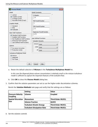 Using the Mixture and Eulerian Multiphase Models

a. Retain the default selection of Mixture in the Turbulence Multiphase Model list.
In this case the dispersed phase volume concentration is relatively small so the mixture turbulence
model is sufficient to capture the important features of the turbulent flow.
b. Click OK to close the Viscous Model dialog box.
5. Confirm that the solution parameters are set to use the higher-order discretization schemes.
Revisit the Solution Methods task page and verify that the settings are as follows:
Setting
Pressure-Velocity
Coupling

Value

Scheme

Coupled

Spatial Discretiza- Momentum
tion
Volume Fraction

Third-Order MUSCL
QUICK

Turbulent Kinetic Energy

Third-Order MUSCL

Turbulent Dissipation Rate

Third-Order MUSCL

6. Set the solution controls

948

Release 15.0 - © SAS IP, Inc. All rights reserved. - Contains proprietary and confidential information
of ANSYS, Inc. and its subsidiaries and affiliates.

 
