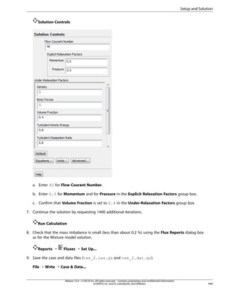 Setup and Solution
Solution Controls

a. Enter 40 for Flow Courant Number.
b. Enter 0.5 for Momentum and for Pressure in the Explicit Relaxation Factors group box.
c. Confirm that Volume Fraction is set to 0.4 in the Under-Relaxation Factors group box.
7. Continue the solution by requesting 1400 additional iterations.
Run Calculation
8. Check that the mass imbalance is small (less than about 0.2 %) using the Flux Reports dialog box
as for the Mixture model solution.
Reports ¡

Fluxes ¡ Set Up...

9. Save the case and data files (tee_2.cas.gz and tee_2.dat.gz).
File ¡ Write ¡ Case  Data...

Release 15.0 - © SAS IP, Inc. All rights reserved. - Contains proprietary and confidential information
of ANSYS, Inc. and its subsidiaries and affiliates.

949

 