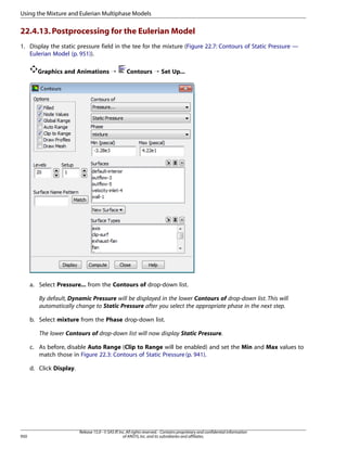 Using the Mixture and Eulerian Multiphase Models

22.4.13. Postprocessing for the Eulerian Model
1. Display the static pressure field in the tee for the mixture (Figure 22.7: Contours of Static Pressure —
Eulerian Model (p. 951)).
Graphics and Animations ¡

Contours ¡ Set Up...

a. Select Pressure... from the Contours of drop-down list.
By default, Dynamic Pressure will be displayed in the lower Contours of drop-down list. This will
automatically change to Static Pressure after you select the appropriate phase in the next step.
b. Select mixture from the Phase drop-down list.
The lower Contours of drop-down list will now display Static Pressure.
c. As before, disable Auto Range (Clip to Range will be enabled) and set the Min and Max values to
match those in Figure 22.3: Contours of Static Pressure (p. 941).
d. Click Display.

950

Release 15.0 - © SAS IP, Inc. All rights reserved. - Contains proprietary and confidential information
of ANSYS, Inc. and its subsidiaries and affiliates.

 