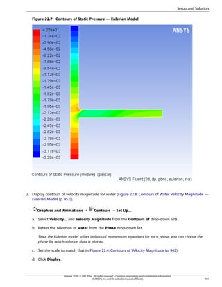 Setup and Solution
Figure 22.7: Contours of Static Pressure — Eulerian Model

2. Display contours of velocity magnitude for water (Figure 22.8: Contours of Water Velocity Magnitude —
Eulerian Model (p. 952)).
Graphics and Animations ¡

Contours ¡ Set Up...

a. Select Velocity... and Velocity Magnitude from the Contours of drop-down lists.
b. Retain the selection of water from the Phase drop-down list.
Since the Eulerian model solves individual momentum equations for each phase, you can choose the
phase for which solution data is plotted.
c. Set the scale to match that in Figure 22.4: Contours of Velocity Magnitude (p. 942).
d. Click Display.

Release 15.0 - © SAS IP, Inc. All rights reserved. - Contains proprietary and confidential information
of ANSYS, Inc. and its subsidiaries and affiliates.

951

 