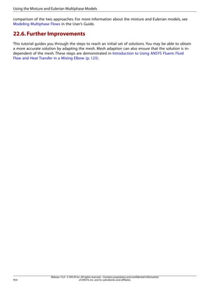 Using the Mixture and Eulerian Multiphase Models
comparison of the two approaches. For more information about the mixture and Eulerian models, see
Modeling Multiphase Flows in the User’s Guide.

22.6. Further Improvements
This tutorial guides you through the steps to reach an initial set of solutions. You may be able to obtain
a more accurate solution by adapting the mesh. Mesh adaption can also ensure that the solution is independent of the mesh. These steps are demonstrated in Introduction to Using ANSYS Fluent: Fluid
Flow and Heat Transfer in a Mixing Elbow (p. 123).

954

Release 15.0 - © SAS IP, Inc. All rights reserved. - Contains proprietary and confidential information
of ANSYS, Inc. and its subsidiaries and affiliates.

 