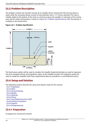 Using the Eulerian Multiphase Model for Granular Flow

23.3. Problem Description
The problem involves the transient startup of an impeller-driven mixing tank. The primary phase is
water, while the secondary phase consists of sand particles with a 111 micron diameter. The sand is
initially settled at the bottom of the tank, to a level just above the impeller. A schematic of the mixing
tank and the initial sand position is shown in Figure 23.1: Problem Specification (p. 956). The domain is
modeled as 2D axisymmetric.
Figure 23.1: Problem Specification

The fixed-values option will be used to simulate the impeller. Experimental data are used to represent
the time-averaged velocity and turbulence values at the impeller location. This approach avoids the
need to model the impeller itself. These experimental data are provided in a user-defined function.

23.4. Setup and Solution
The following sections describe the setup and solution steps for this tutorial:
23.4.1. Preparation
23.4.2. Mesh
23.4.3. General Settings
23.4.4. Models
23.4.5. Materials
23.4.6. Phases
23.4.7. User-Defined Function (UDF)
23.4.8. Cell Zone Conditions
23.4.9. Solution
23.4.10. Postprocessing

23.4.1. Preparation
To prepare for running this tutorial:

956

Release 15.0 - © SAS IP, Inc. All rights reserved. - Contains proprietary and confidential information
of ANSYS, Inc. and its subsidiaries and affiliates.

 