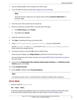 Setup and Solution
1.

Set up a working folder on the computer you will be using.

2.

Go to the ANSYS Customer Portal, https://support.ansys.com/training.

Note
If you do not have a login, you can request one by clicking Customer Registration on
the log in page.

3.

Enter the name of this tutorial into the search bar.

4.

Narrow the results by using the filter on the left side of the page.
a.

Click ANSYS Fluent under Product.

b.

Click 15.0 under Version.

5.

Select this tutorial from the list.

6.

Click Files to download the input and solution files.

7.

Unzip eulerian_multiphase_granular_R150.zip to your working folder.
The files, mixtank.msh and fix.c can be found in the eulerian_multiphase_granular
folder created after unzipping the file.

8.

Use Fluent Launcher to start the 2D version of ANSYS Fluent.
Fluent Launcher displays your Display Options preferences from the previous session.
For more information about Fluent Launcher, see Starting ANSYS Fluent Using Fluent Launcher in
the User’s Guide.

9.

Ensure that the Display Mesh After Reading, Embed Graphics Windows, and Workbench Color
Scheme options are enabled.

10. Enable Double-Precision.
11. Ensure Serial is selected under Processing Options.

Note
The double precision solver is recommended for modeling multiphase flow simulations.

23.4.2. Mesh
1. Read the mesh file mixtank.msh.
File ¡ Read ¡ Mesh...
A warning message will be displayed twice in the console. You need not take any action at this point,
as the issue will be rectified when you define the solver settings in General Settings (p. 958).
Release 15.0 - © SAS IP, Inc. All rights reserved. - Contains proprietary and confidential information
of ANSYS, Inc. and its subsidiaries and affiliates.

957

 
