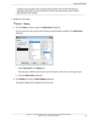 Setup and Solution
window, its zone number, name, and type will be printed in the console. This feature is
especially useful when you have several zones of the same type and you want to distinguish between them quickly.

3. Modify the mesh colors.
General ¡ Display...
a. Click the Colors... button to open the Mesh Colors dialog box.
You can control the colors used to draw meshes by using the options available in the Mesh Colors
dialog box.

i.

Select Color by ID in the Options list.
This will assign a different color to each zone in the domain, rather than to each type of zone.

ii. Close the Mesh Colors dialog box.
b. Click Display and close the Mesh Display dialog box.
The graphics display will be updated to show the mesh.

Release 15.0 - © SAS IP, Inc. All rights reserved. - Contains proprietary and confidential information
of ANSYS, Inc. and its subsidiaries and affiliates.

959

 