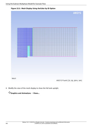 Using the Eulerian Multiphase Model for Granular Flow
Figure 23.3: Mesh Display Using the Color by ID Option

4. Modify the view of the mesh display to show the full tank upright.
Graphics and Animations ¡ Views...

960

Release 15.0 - © SAS IP, Inc. All rights reserved. - Contains proprietary and confidential information
of ANSYS, Inc. and its subsidiaries and affiliates.

 