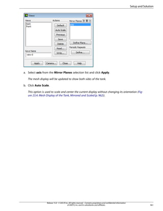 Setup and Solution

a. Select axis from the Mirror Planes selection list and click Apply.
The mesh display will be updated to show both sides of the tank.
b. Click Auto Scale.
This option is used to scale and center the current display without changing its orientation (Figure 23.4: Mesh Display of the Tank, Mirrored and Scaled (p. 962)).

Release 15.0 - © SAS IP, Inc. All rights reserved. - Contains proprietary and confidential information
of ANSYS, Inc. and its subsidiaries and affiliates.

961

 