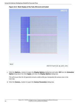 Using the Eulerian Multiphase Model for Granular Flow
Figure 23.4: Mesh Display of the Tank, Mirrored and Scaled

c. Click the Options... button to open the Display Options dialog box and select All from the Animation
Option drop-down list. Click Apply and close the Display Options dialog box.
This will ensure that the 2D geometry remains visible while you manipulate the camera view in the
next step.
d. Click the Camera... button to open the Camera Parameters dialog box.

962

Release 15.0 - © SAS IP, Inc. All rights reserved. - Contains proprietary and confidential information
of ANSYS, Inc. and its subsidiaries and affiliates.

 