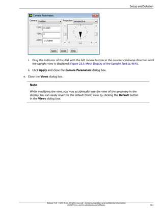 Setup and Solution

i.

Drag the indicator of the dial with the left mouse button in the counter-clockwise direction until
the upright view is displayed (Figure 23.5: Mesh Display of the Upright Tank (p. 964)).

ii. Click Apply and close the Camera Parameters dialog box.
e. Close the Views dialog box.

Note
While modifying the view, you may accidentally lose the view of the geometry in the
display. You can easily revert to the default (front) view by clicking the Default button
in the Views dialog box.

Release 15.0 - © SAS IP, Inc. All rights reserved. - Contains proprietary and confidential information
of ANSYS, Inc. and its subsidiaries and affiliates.

963

 